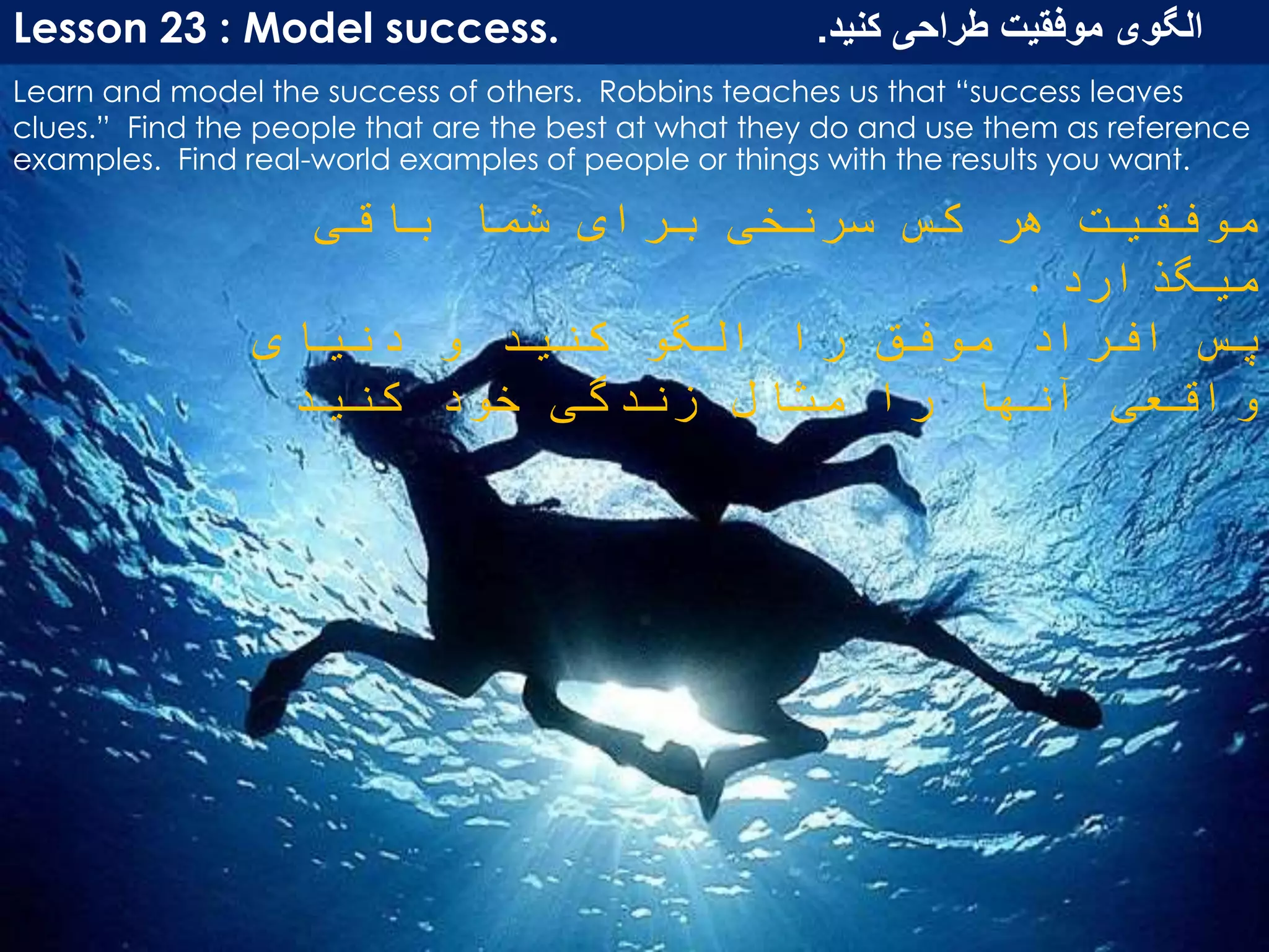 Lesson 23 : Model success. ‫کنید‬ ‫طراحی‬ ‫موفقیت‬ ‫الگوی‬.
Learn and model the success of others. Robbins teaches us that “success leaves
clues.” Find the people that are the best at what they do and use them as reference
examples. Find real-world examples of people or things with the results you want.
‫باقی‬ ‫شما‬ ‫برای‬ ‫سرنخی‬ ‫کس‬ ‫هر‬ ‫موفقیت‬
‫میگذارد‬.
‫دنیای‬ ‫و‬ ‫کنید‬ ‫الگو‬ ‫را‬ ‫موفق‬ ‫افراد‬ ‫پس‬
‫کنید‬ ‫خود‬ ‫زندگی‬ ‫مثال‬ ‫را‬ ‫آنها‬ ‫واقعی‬
 