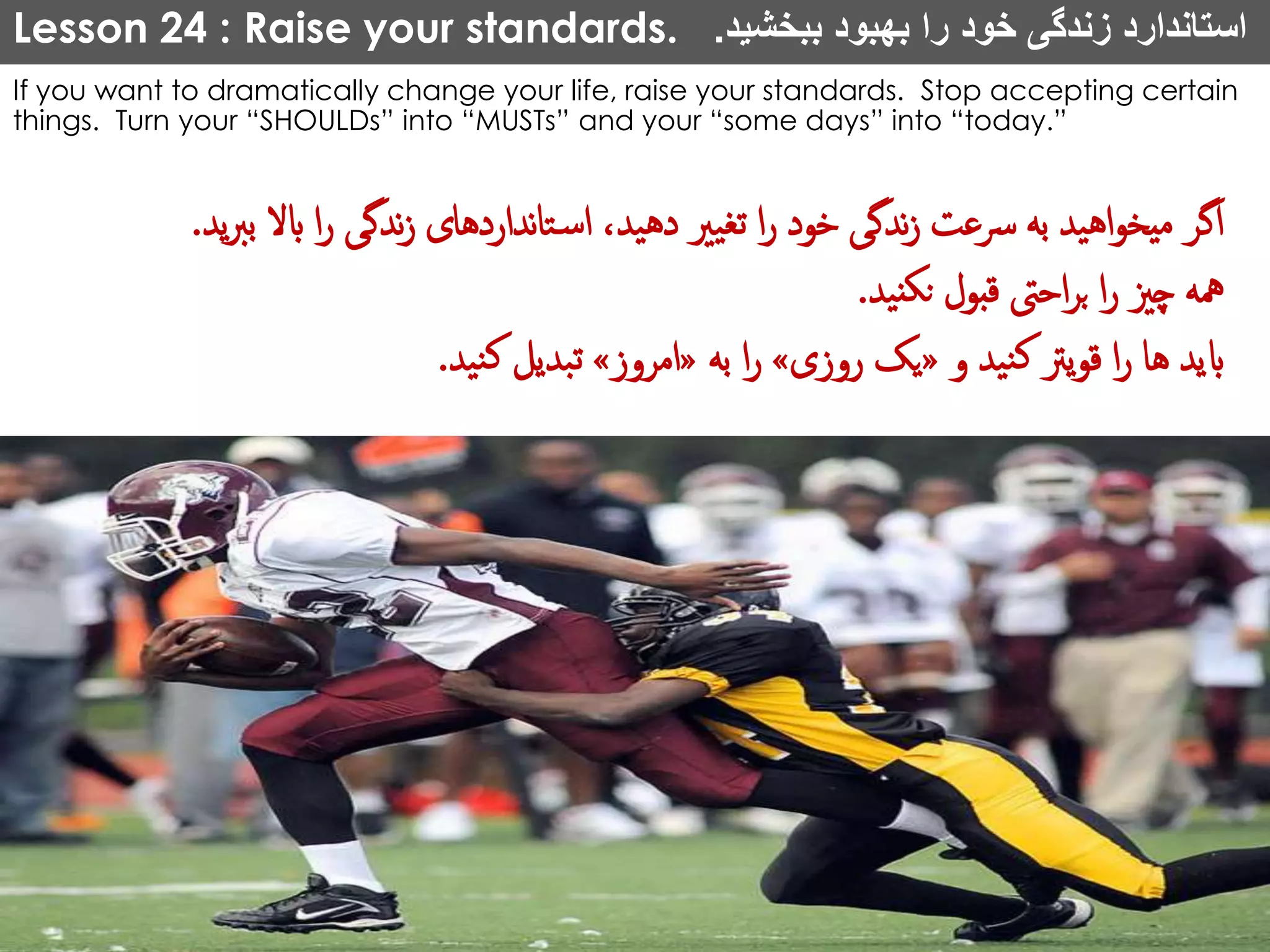 Lesson 24 : Raise your standards. ‫ببخشید‬ ‫بهبود‬ ‫را‬ ‫خود‬ ‫زندگی‬ ‫استاندارد‬.
If you want to dramatically change your life, raise your standards. Stop accepting certain
things. Turn your “SHOULDs” into “MUSTs” and your “some days” into “today.”
‫ندگی‬‫ز‬ ‫نداردهای‬‫ا‬‫ت‬‫اس‬ ،‫دهید‬ ‫تغیری‬ ‫ا‬‫ر‬ ‫خود‬ ‫ندگی‬‫ز‬ ‫رسعت‬ ‫به‬ ‫اهید‬‫و‬‫میخ‬ ‫اگر‬‫ید‬‫رب‬‫ب‬ ‫ابال‬ ‫ا‬‫ر‬.
‫نید‬‫نک‬ ‫قبول‬ ‫احیت‬‫ر‬‫ب‬ ‫ا‬‫ر‬ ‫چزی‬ ‫مهه‬.
‫و‬ ‫نید‬‫ک‬ ‫یرت‬‫و‬‫ق‬ ‫ا‬‫ر‬ ‫ها‬ ‫ابید‬«‫روزی‬ ‫یک‬»‫به‬ ‫ا‬‫ر‬«‫امروز‬»‫نید‬‫ک‬ ‫تبدیل‬.
 