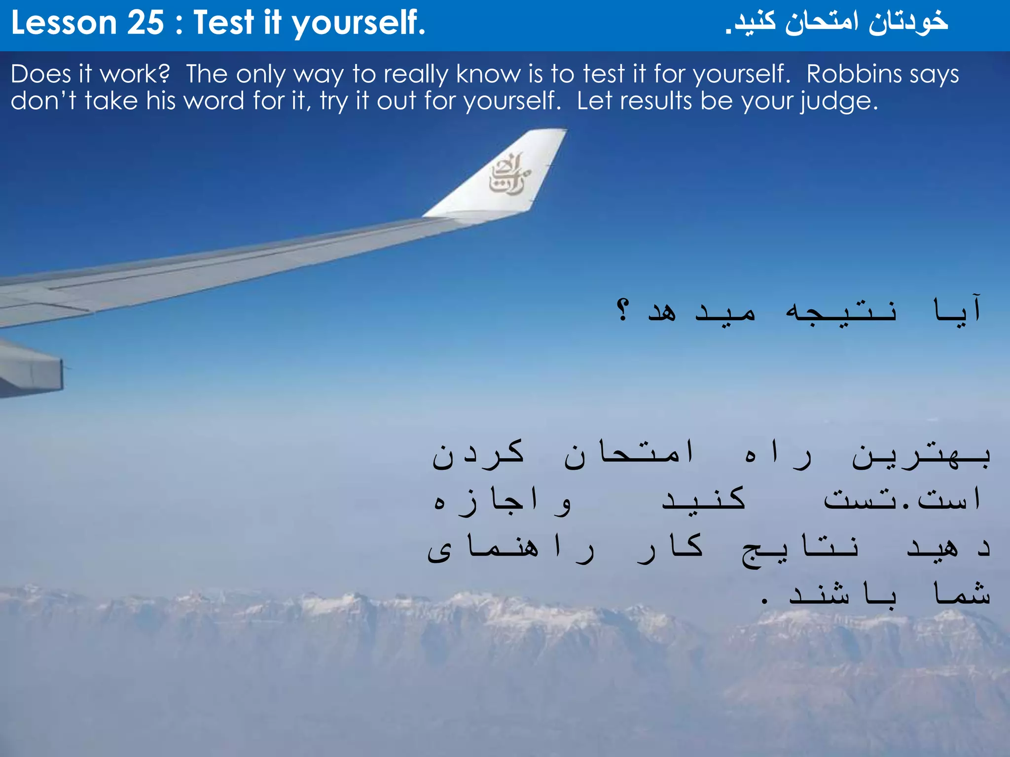 Lesson 25 : Test it yourself. ‫کنید‬ ‫امتحان‬ ‫خودتان‬.
Does it work? The only way to really know is to test it for yourself. Robbins says
don’t take his word for it, try it out for yourself. Let results be your judge.
‫آیا‬‫نتیجه‬‫میدهد؟‬
‫بهترین‬‫راه‬‫امتحان‬‫کردن‬
‫است‬.‫تست‬‫کنید‬‫واجازه‬
‫دهید‬‫نتایج‬‫کار‬‫راهنمای‬
‫شما‬‫باشند‬.
 
