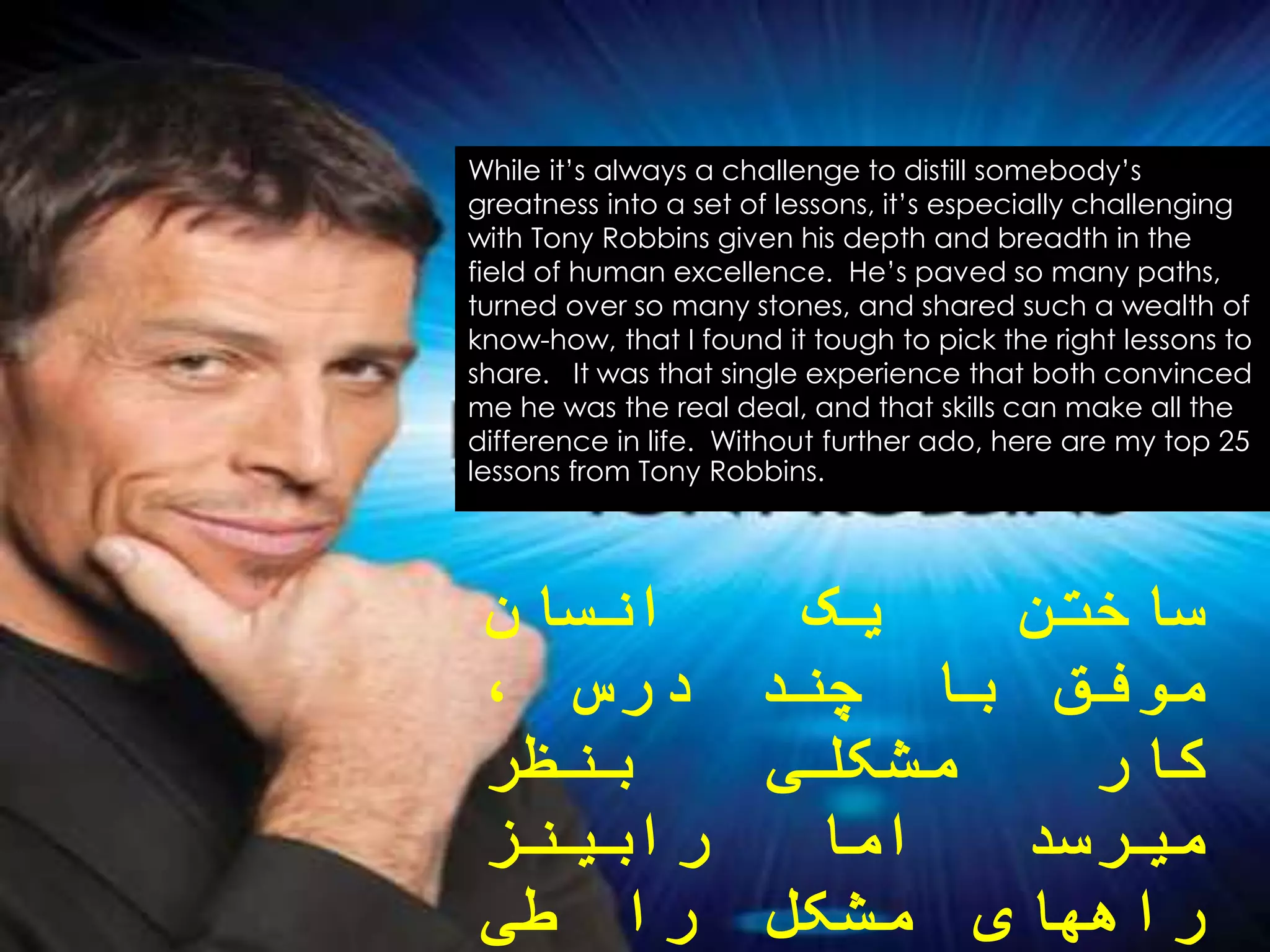 While it’s always a challenge to distill somebody’s
greatness into a set of lessons, it’s especially challenging
with Tony Robbins given his depth and breadth in the
field of human excellence. He’s paved so many paths,
turned over so many stones, and shared such a wealth of
know-how, that I found it tough to pick the right lessons to
share. It was that single experience that both convinced
me he was the real deal, and that skills can make all the
difference in life. Without further ado, here are my top 25
lessons from Tony Robbins.
‫ساختن‬‫یک‬‫انسان‬
‫موفق‬‫با‬‫چند‬‫درس‬،
‫کار‬‫مشکلی‬‫بنظر‬
‫میرسد‬‫اما‬‫رابینز‬
‫راههای‬‫مشکل‬‫را‬‫طی‬
 