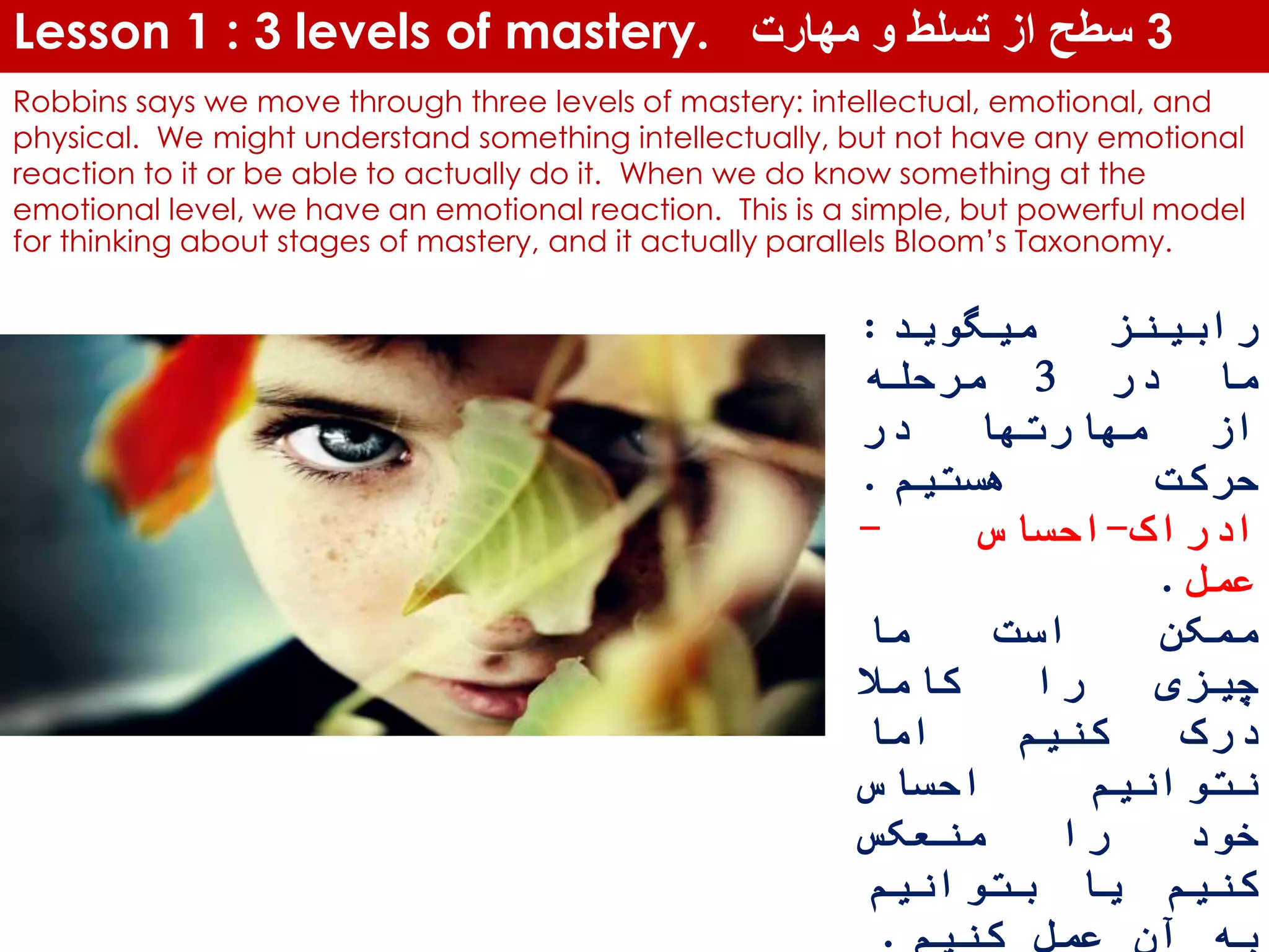 Lesson 1 : 3 levels of mastery. 3‫مهارت‬ ‫و‬ ‫تسلط‬ ‫از‬ ‫سطح‬
Robbins says we move through three levels of mastery: intellectual, emotional, and
physical. We might understand something intellectually, but not have any emotional
reaction to it or be able to actually do it. When we do know something at the
emotional level, we have an emotional reaction. This is a simple, but powerful model
for thinking about stages of mastery, and it actually parallels Bloom’s Taxonomy.
‫رابینز‬‫میگوید‬:
‫ما‬‫در‬3‫مرحله‬
‫از‬‫مهارتها‬‫در‬
‫حرکت‬‫هستیم‬.
‫ادراک‬-‫احساس‬-
‫عمل‬.
‫ممکن‬‫است‬‫ما‬
‫چیزی‬‫را‬‫کامال‬
‫درک‬‫کنیم‬‫اما‬
‫نتوانیم‬‫احساس‬
‫خود‬‫را‬‫منعکس‬
‫کنیم‬‫یا‬‫بتوانیم‬
‫به‬‫آن‬‫عمل‬‫کنیم‬.
 
