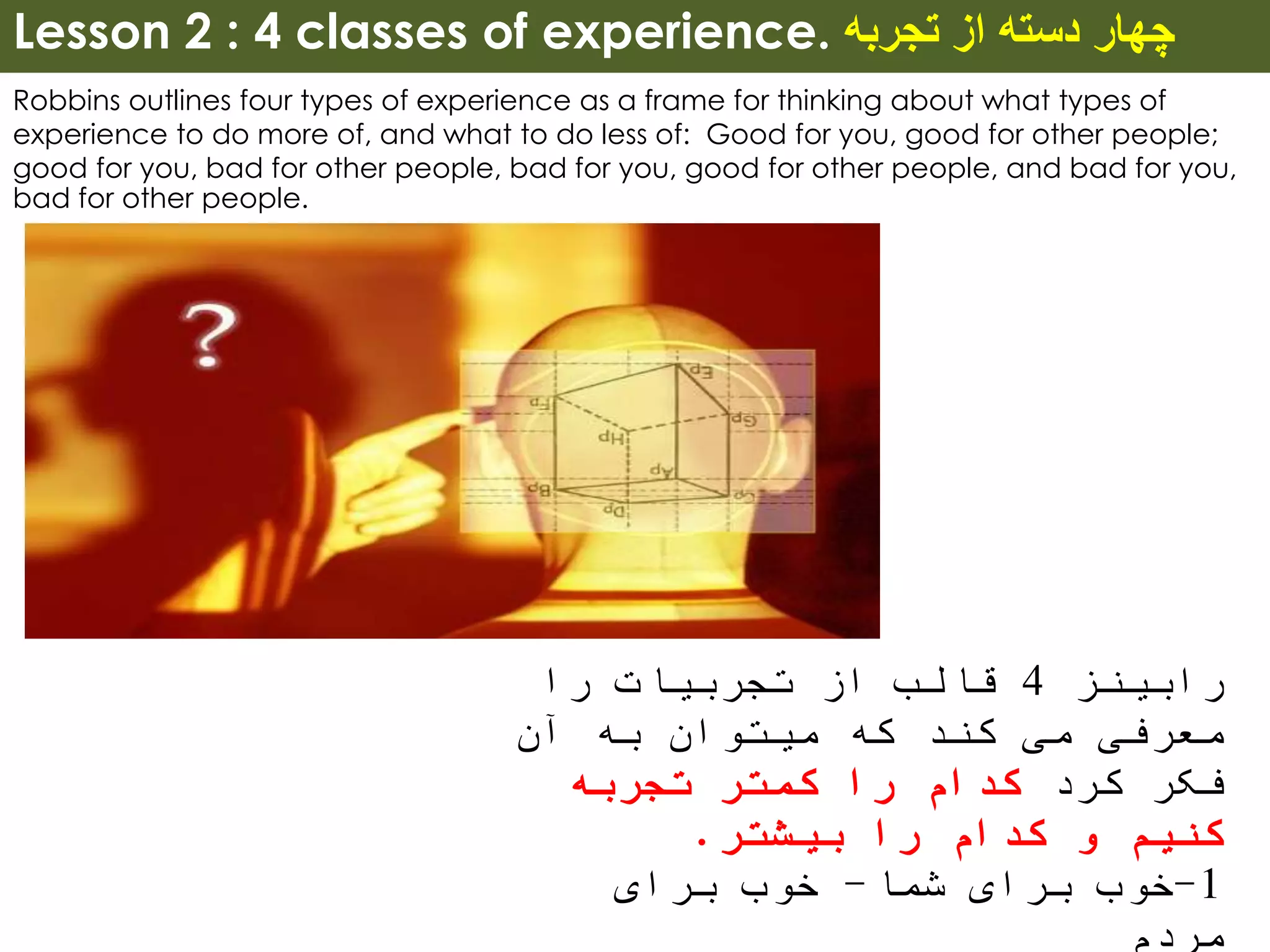 Lesson 2 : 4 classes of experience. ‫تجربه‬ ‫از‬ ‫دسته‬ ‫چهار‬
Robbins outlines four types of experience as a frame for thinking about what types of
experience to do more of, and what to do less of: Good for you, good for other people;
good for you, bad for other people, bad for you, good for other people, and bad for you,
bad for other people.
‫رابینز‬4‫را‬ ‫تجربیات‬ ‫از‬ ‫قالب‬
‫آن‬ ‫به‬ ‫میتوان‬ ‫که‬ ‫کند‬ ‫می‬ ‫معرفی‬
‫کرد‬ ‫فکر‬‫تجربه‬ ‫کمتر‬ ‫را‬ ‫کدام‬
‫بیشتر‬ ‫را‬ ‫کدام‬ ‫و‬ ‫کنیم‬.
1-‫شما‬ ‫برای‬ ‫خوب‬-‫برای‬ ‫خوب‬
‫مردم‬
 