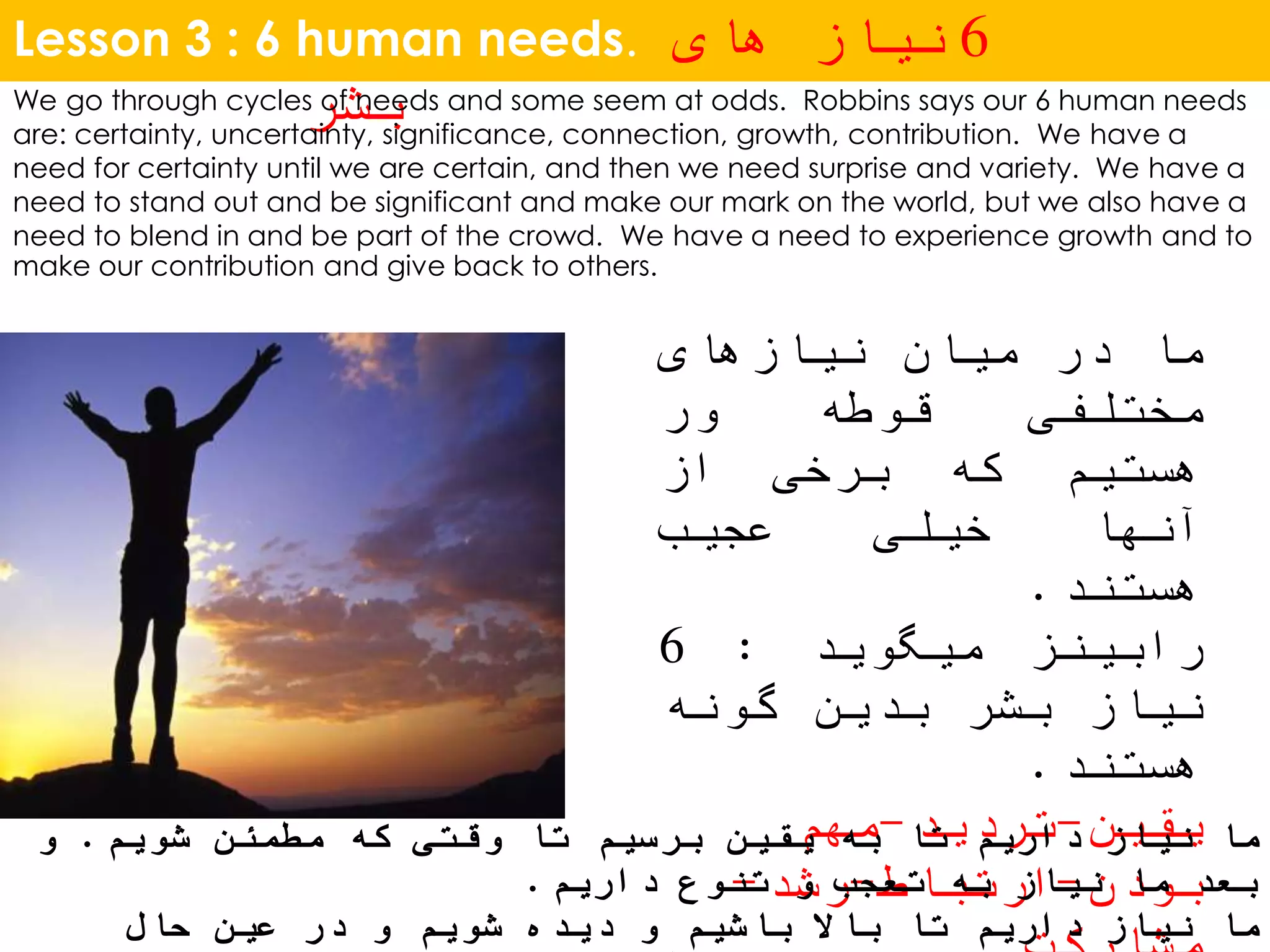 Lesson 3 : 6 human needs. 6‫های‬ ‫نیاز‬
‫بشر‬We go through cycles of needs and some seem at odds. Robbins says our 6 human needs
are: certainty, uncertainty, significance, connection, growth, contribution. We have a
need for certainty until we are certain, and then we need surprise and variety. We have a
need to stand out and be significant and make our mark on the world, but we also have a
need to blend in and be part of the crowd. We have a need to experience growth and to
make our contribution and give back to others.
‫ما‬‫در‬‫میان‬‫نیازهای‬
‫مختلفی‬‫قوطه‬‫ور‬
‫هستیم‬‫که‬‫برخی‬‫از‬
‫آنها‬‫خیلی‬‫عجیب‬
‫هستند‬.
‫رابینز‬‫میگوید‬:6
‫نیاز‬‫بشر‬‫بدین‬‫گونه‬
‫هستند‬.
‫یقین‬-‫تردید‬-‫مهم‬
‫بودن‬-‫ارتباط‬-‫رشد‬-
‫شویم‬ ‫مطمئن‬ ‫که‬ ‫وقتی‬ ‫تا‬ ‫برسیم‬ ‫یقین‬ ‫به‬ ‫تا‬ ‫داریم‬ ‫نیاز‬ ‫ما‬.‫و‬
‫داریم‬ ‫تنوع‬ ‫و‬ ‫تعجب‬ ‫به‬ ‫نیاز‬ ‫ما‬ ‫بعد‬.
‫حال‬ ‫عین‬ ‫در‬ ‫و‬ ‫شویم‬ ‫دیده‬ ‫و‬ ‫باشیم‬ ‫باال‬ ‫تا‬ ‫داریم‬ ‫نیاز‬ ‫ما‬
 