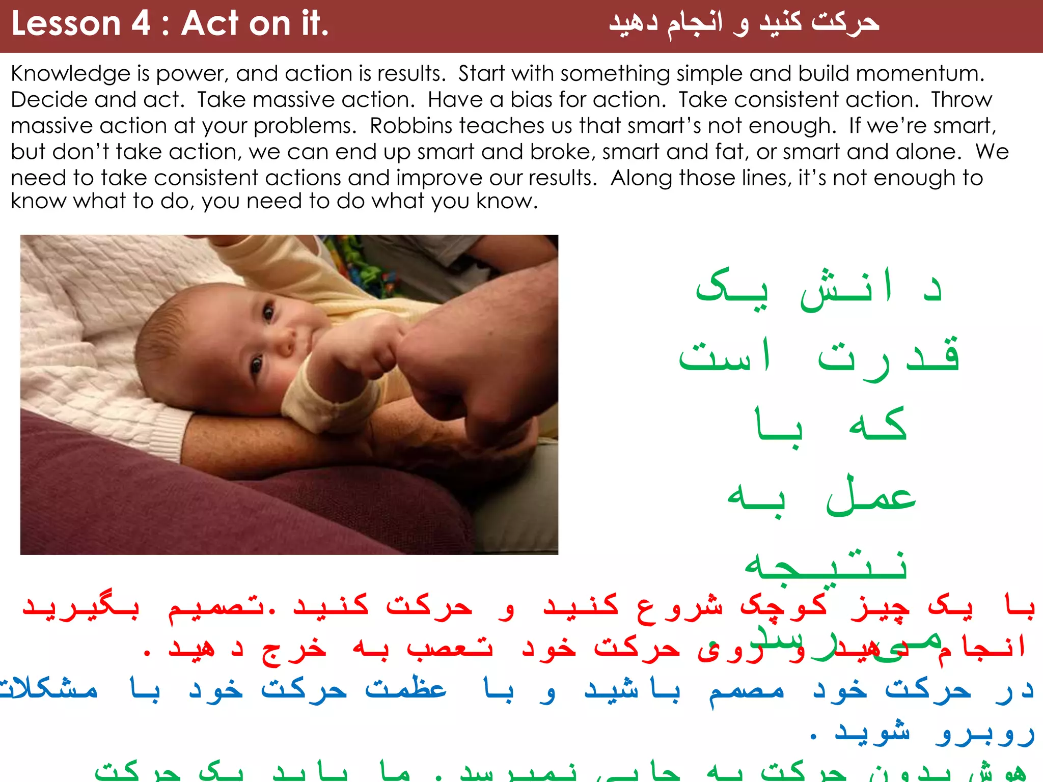 Lesson 4 : Act on it. ‫دهید‬ ‫انجام‬ ‫و‬ ‫کنید‬ ‫حرکت‬
Knowledge is power, and action is results. Start with something simple and build momentum.
Decide and act. Take massive action. Have a bias for action. Take consistent action. Throw
massive action at your problems. Robbins teaches us that smart’s not enough. If we’re smart,
but don’t take action, we can end up smart and broke, smart and fat, or smart and alone. We
need to take consistent actions and improve our results. Along those lines, it’s not enough to
know what to do, you need to do what you know.
‫یک‬ ‫دانش‬
‫است‬ ‫قدرت‬
‫با‬ ‫که‬
‫به‬ ‫عمل‬
‫نتیجه‬
‫رسد‬ ‫می‬.
‫کنید‬ ‫حرکت‬ ‫و‬ ‫کنید‬ ‫شروع‬ ‫کوچک‬ ‫چیز‬ ‫یک‬ ‫با‬.‫بگیرید‬ ‫تصمیم‬
‫دهید‬ ‫خرج‬ ‫به‬ ‫تعصب‬ ‫خود‬ ‫حرکت‬ ‫روی‬ ‫و‬ ‫دهید‬ ‫انجام‬.
‫مشکالت‬ ‫با‬ ‫خود‬ ‫حرکت‬ ‫عظمت‬ ‫با‬ ‫و‬ ‫باشید‬ ‫مصمم‬ ‫خود‬ ‫حرکت‬ ‫در‬
‫شوید‬ ‫روبرو‬.
 