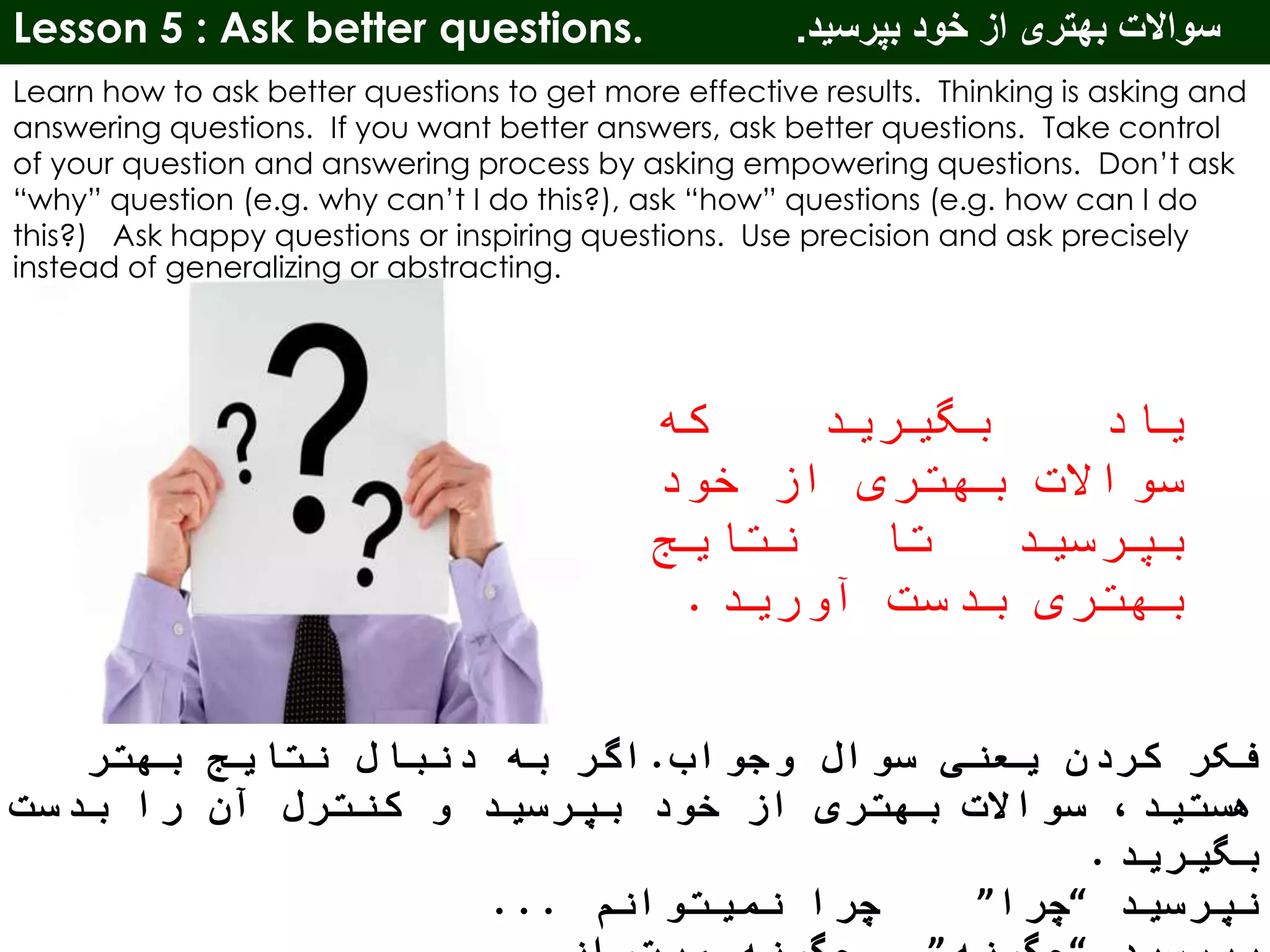 Lesson 5 : Ask better questions. ‫بپرسید‬ ‫خود‬ ‫از‬ ‫بهتری‬ ‫سواالت‬.
Learn how to ask better questions to get more effective results. Thinking is asking and
answering questions. If you want better answers, ask better questions. Take control
of your question and answering process by asking empowering questions. Don’t ask
“why” question (e.g. why can’t I do this?), ask “how” questions (e.g. how can I do
this?) Ask happy questions or inspiring questions. Use precision and ask precisely
instead of generalizing or abstracting.
‫یاد‬‫بگیرید‬‫که‬
‫سواالت‬‫بهتری‬‫از‬‫خود‬
‫بپرسید‬‫تا‬‫نتایج‬
‫بهتری‬‫بدست‬‫آورید‬.
‫وجواب‬ ‫سوال‬ ‫یعنی‬ ‫کردن‬ ‫فکر‬.‫بهتر‬ ‫نتایج‬ ‫دنبال‬ ‫به‬ ‫اگر‬
‫بدست‬ ‫را‬ ‫آن‬ ‫کنترل‬ ‫و‬ ‫بپرسید‬ ‫خود‬ ‫از‬ ‫بهتری‬ ‫سواالت‬ ،‫هستید‬
‫بگیرید‬.
‫نپرسید‬“‫چرا‬”‫نمیتوانم‬ ‫چرا‬...
 