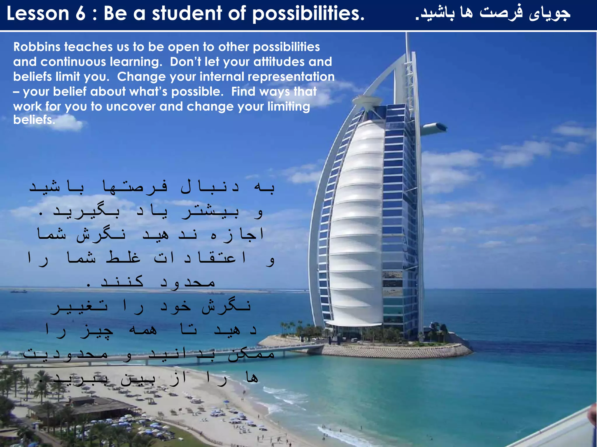 Lesson 6 : Be a student of possibilities. ‫باشید‬ ‫ها‬ ‫فرصت‬ ‫جویای‬.
Robbins teaches us to be open to other possibilities
and continuous learning. Don’t let your attitudes and
beliefs limit you. Change your internal representation
– your belief about what’s possible. Find ways that
work for you to uncover and change your limiting
beliefs.
‫باشید‬ ‫فرصتها‬ ‫دنبال‬ ‫به‬
‫بگیرید‬ ‫یاد‬ ‫بیشتر‬ ‫و‬.
‫شما‬ ‫نگرش‬ ‫ندهید‬ ‫اجازه‬
‫را‬ ‫شما‬ ‫غلط‬ ‫اعتقادات‬ ‫و‬
‫کنند‬ ‫محدود‬.
‫تغییر‬ ‫را‬ ‫خود‬ ‫نگرش‬
‫را‬ ‫چیز‬ ‫همه‬ ‫تا‬ ‫دهید‬
‫محدودیت‬ ‫و‬ ‫بدانید‬ ‫ممکن‬
‫ببرید‬ ‫بین‬ ‫از‬ ‫را‬ ‫ها‬.
 