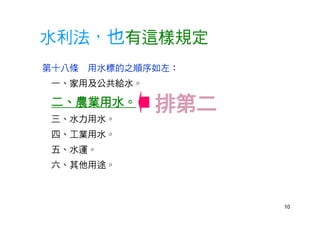10
水利法，也有這樣規定
第十八條 用水標的之順序如左：
一、家用及公共給水。
二、農業用水。
三、水力用水。
四、工業用水。
五、水運。
六、其他用途。
 