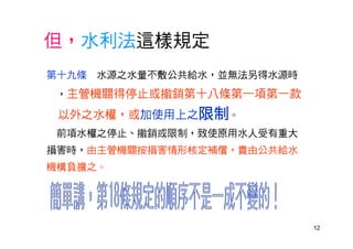 12
但，水利法這樣規定
第十九條 水源之水量不敷公共給水，並無法另得水源時
，主管機關得停止或撤銷第十八條第一項第一款
以外之水權，或加使用上之限制。
前項水權之停止、撤銷或限制，致使原用水人受有重大
損害時，由主管機關按損害情形核定補償，責由公共給水
機構負擔之。
 