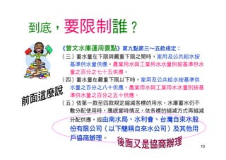13
到底，要限制誰？
《曾文水庫運用要點》第九點第三～五款規定：
（三）蓄水量在下限與嚴重下限之間時，家用及公共給水按
基準供水量供應，農業用水與工業用水水量則按基準供水
量之百分之七十五供應。
（四）蓄水量在嚴重下限以下時，家用及公共給水按基準供
水量之百分之八十供應，農業用水與工業用水水量則按基
準供水量之百分之五十供應。
（五）依第一款至四款規定縮減各標的用水，水庫蓄水仍不
敷分配使用時，應視當時情況，依各標的縮減方式再縮減
分配供應，或由南水局、水利會、台灣自來水股
份有限公司（以下簡稱自來水公司）及其他用
戶協商辦理。
 
