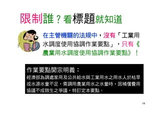 14
限制誰？看標題就知道
在主管機關的法規中，沒有「工業用
水調度使用協調作業要點」，只有《
農業用水調度使用協調作業要點》！
作業要點開宗明義：
經濟部為調處家用及公共給水與工業用水之用水人於枯旱
或水源水量不足，需調用農業用水之水量時，因補償費用
協議不成致生之爭議，特訂定本要點。
 
