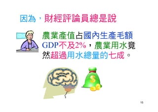 15
因為，財經評論員總是說
農業產值占國內生產毛額
GDP不及2%，農業用水竟
然超過用水總量的七成。
 