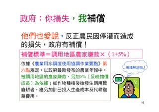 16
政府：你損失，我補償
依據《農業用水調度使用協調作業要點》第
六點規定，以政府最新發布的農業年報中，
被調用地區的農家賺款，另加5%（反映物價
成長）為依據；如作物種植後始發生調用致
廢耕者，應另加計已投入生產成本及代耕復
耕費用。
補償標準＝調用地區農家賺款×（1+5%）
他們也愛說，反正農民因停灌而造成
的損失，政府有補償！
用錢解決啦！
 