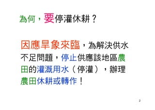 2
為何，要停灌休耕？
因應旱象來臨，為解決供水
不足問題，停止供應該地區農
田的灌溉用水（停灌），辦理
農田休耕或轉作！
 