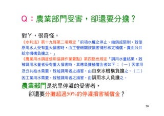 30
Ｑ：農業部門受害，卻還要分擔？
對ㄚ，很奇怪。
《水利法》第十九條第二項規定「前項水權之停止、撤銷或限制，致使
原用水人受有重大損害時，由主管機關按損害情形核定補償，責由公共
給水機構負擔之。」
《農業用水調度使用協調作業要點》第四點也規定「調用水量結果，致
被調用水量者受有重大損害時，其應負擔補償金者如下 ：（一）因家用
及公共給水需要，致被調用者之損害，由自來水機構負擔之。（二）
因工業用水需要，致被調用者之損害，由調用水人負擔之。
農業部門是抗旱停灌的受害者，
卻還要分攤超過50%的停灌損害補償金？
 