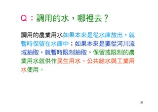 31
Ｑ：調用的水，哪裡去？
調用的農業用水如果本來是從水庫放出，就
暫時保留在水庫中；如果本來是要從河川流
域抽取，就暫時限制抽取。保留或限制的農
業用水就供作民生用水、公共給水與工業用
水使用。
 