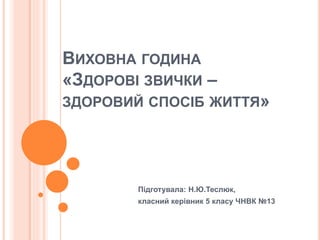 ВИХОВНА ГОДИНА
«ЗДОРОВІ ЗВИЧКИ –
ЗДОРОВИЙ СПОСІБ ЖИТТЯ»
Підготувала: Н.Ю.Теслюк,
класний керівник 5 класу ЧНВК №13
 