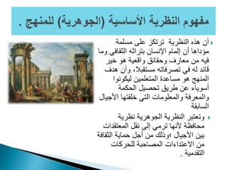 ‫مسلمة‬ ‫على‬ ‫ترتكز‬ ‫النظرية‬ ‫هذه‬ ‫أن‬
‫الثقافي‬ ‫بتراثه‬ ‫اإلنسان‬ ‫إلمام‬ ‫أن‬ ‫مؤداها‬‫وما‬
‫خير‬ ‫هو‬ ‫واقعية‬ ‫وحقائق‬ ‫معارف‬ ‫من‬ ‫فيه‬
‫وأن‬ ،‫مستقبال‬ ‫تصرفاته‬ ‫في‬ ‫له‬ ‫قائد‬‫هدف‬
‫ليكونوا‬ ‫المتعلمين‬ ‫مساعدة‬ ‫هو‬ ‫المنهج‬
‫الحكمة‬ ‫تحصيل‬ ‫طريق‬ ‫عن‬ ‫أسوياء‬
‫األج‬ ‫خلفتها‬ ‫التي‬ ‫والمعلومات‬ ‫والمعرفة‬‫يال‬
‫السابقة‬
‫نظرية‬ ‫الجوهرية‬ ‫النظرية‬ ‫وتعتبر‬
‫المعتقدا‬ ‫نقل‬ ‫إلى‬ ‫ترمي‬ ‫ألنها‬ ‫محافظة‬‫ت‬
‫الثق‬ ‫حماية‬ ‫أجل‬ ‫من‬ ‫؛وذلك‬ ‫األجيال‬ ‫بين‬‫افة‬
‫للحركات‬ ‫المصاحبة‬ ‫االعتداءات‬ ‫من‬
‫التقدمية‬.
 