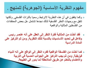 ‫الفل‬ ‫بالتراث‬ ‫رسميا‬ ‫الترتبط‬ ‫النظرية‬ ‫هذه‬ ‫أن‬ ‫في‬ ‫يتفقون‬ ‫وكما‬‫سفي‬,‫ولكنها‬
‫ا‬ ‫بعض‬ ‫عل‬ ‫تشتمل‬ ‫نجدها‬ ‫لذلك‬ ‫الفلسفية‬ ‫النظر‬ ‫وجهات‬ ‫مع‬ ‫تتفق‬‫لمعتقدات‬
‫والواقعية‬ ‫المثالية‬ ‫الفلسفتين‬ ‫من‬
‫رئي‬ ‫عنصر‬ ‫أنه‬ ‫على‬ ‫العقل‬ ‫إلى‬ ‫النظر‬ ‫فكرة‬ ‫المثالية‬ ‫من‬ ‫أخذت‬ ‫فقد‬‫س‬
‫النظرية‬ ‫لتلك‬ ‫بالنسبة‬ ‫األساسيات‬ ‫تحديد‬ ‫في‬ ‫وفاعل‬,‫الت‬ ‫ثم‬ ‫ومن‬‫على‬ ‫ركيز‬
‫الدراسية‬ ‫المادة‬
‫أش‬ ‫أنه‬ ‫على‬ ‫الواقع‬ ‫إلى‬ ‫النظر‬ ‫فكره‬ ‫الواقعية‬ ‫الفلسفة‬ ‫من‬ ‫أخذت‬ ‫كما‬‫ياء‬
‫فيزيقية‬,‫الترب‬ ‫في‬ ‫الحسية‬ ‫الجوانب‬ ‫على‬ ‫التركيز‬ ‫يجب‬ ‫ثم‬ ‫ومن‬‫ية‬
‫الطبيعة‬ ‫في‬ ‫يدور‬ ‫لما‬ ‫المالحظة‬ ‫طريق‬ ‫عن‬ ‫بالتعلم‬ ‫واالهتمام‬.
 