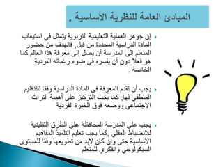 ‫ا‬ ‫في‬ ‫يتمثل‬ ‫التربوية‬ ‫التعليمية‬ ‫العملية‬ ‫جوهر‬ ‫إن‬‫ستيعاب‬
‫قبل‬ ‫من‬ ‫المحددة‬ ‫الدراسية‬ ‫المادة‬,‫حضور‬ ‫من‬ ‫فالهدف‬
‫ك‬ ‫العالم‬ ‫هذا‬ ‫معرفة‬ ‫إلى‬ ‫يصل‬ ‫أن‬ ‫المدرسة‬ ‫إلى‬ ‫المتعلم‬‫ما‬
‫الفردية‬ ‫رغباته‬ ‫ضوء‬ ‫في‬ ‫يفسره‬ ‫أن‬ ‫دون‬ ‫فعال‬ ‫هو‬
‫الخاصة‬.
‫للت‬ ‫وفقا‬ ‫الدراسية‬ ‫المادة‬ ‫في‬ ‫المعرفة‬ ‫تقدم‬ ‫أن‬ ‫يجب‬‫نظيم‬
‫لها‬ ‫المنطقي‬,‫التراث‬ ‫أهمية‬ ‫على‬ ‫التركيز‬ ‫يجب‬ ‫كما‬
‫الفردية‬ ‫الخبرة‬ ‫فوق‬ ‫ووضعه‬ ‫االجتماعي‬
‫التقليدية‬ ‫الطرق‬ ‫على‬ ‫المحافظة‬ ‫المدرسة‬ ‫على‬ ‫يجب‬
‫العقلي‬ ‫لالنضباط‬,‫المف‬ ‫التلميذ‬ ‫تعليم‬ ‫يجب‬ ‫كما‬‫اهيم‬
‫للمس‬ ‫وفقا‬ ‫تطويعها‬ ‫من‬ ‫البد‬ ‫كان‬ ‫وإن‬ ‫حتى‬ ‫األساسية‬‫توى‬
‫للمتعلم‬ ‫والفكري‬ ‫السيكولوجي‬
 