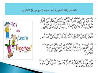 ‫آخ‬ ‫دور‬ ‫له‬ ‫وليس‬ ‫التلقي‬ ‫في‬ ‫المتعلم‬ ‫دور‬ ‫يتلخص‬‫وكل‬ ‫ر‬
‫عقليا‬ ‫قادرا‬ ‫يكون‬ ‫أن‬ ‫عليه‬ ‫ما‬,‫ا‬ ‫من‬ ‫يتعلم‬ ‫أن‬ ‫وعليه‬‫لكبار‬
‫التسلية‬ ‫بهدف‬ ‫يدرس‬ ‫ال‬ ‫وأن‬ ‫يفيده‬ ‫ما‬,‫مهمة‬ ‫أن‬ ‫حيث‬
‫يتحق‬ ‫أن‬ ‫يمكن‬ ‫شيء‬ ‫وال‬ ‫التسلية‬ ‫ليست‬ ‫التعليم‬‫باللهو‬ ‫ق‬.
‫ب‬ ‫ولكن‬ ‫بطبيعته‬ ً‫ا‬‫طيب‬ ‫وال‬ ‫شريرا‬ ‫ليس‬ ‫التلميذ‬‫واسطة‬
‫ف‬ ‫المرغوبة‬ ‫شخصيته‬ ‫تتشكل‬ ‫والتعليم‬ ‫التعلم‬‫المجتمع‬ ‫ي‬.
‫م‬ ‫من‬ ‫ينتقل‬ ‫كي‬ ‫لالمتحان‬ ‫التلميذ‬ ‫يخضع‬ ‫أن‬ ‫البد‬‫رحلة‬
‫موحد‬ ‫الجوهريين‬ ‫لدى‬ ‫االمتحان‬ ‫ونظام‬ ‫أخرى‬ ‫إلى‬
‫متشدد‬,‫غربلة‬ ‫أجل‬ ‫من‬ ‫االمتحانات‬ ‫تستخدم‬ ‫حيث‬
‫التالميذ‬.
‫المدرس‬ ‫إلى‬ ‫ذهابه‬ ‫من‬ ‫الهدف‬ ‫أن‬ ‫يعرف‬ ‫أن‬ ‫التلميذ‬ ‫على‬‫ة‬
‫ضو‬ ‫في‬ ‫تفسيره‬ ‫مجرد‬ ‫ال‬ ‫هو‬ ‫كما‬ ‫العالم‬ ‫هذا‬ ‫معرفة‬ ‫هو‬‫ء‬
‫الخاصة‬ ‫اهتماماته‬
 