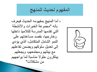 ‫فيعرف‬ ‫الحديث‬ ‫بمفهومه‬ ‫المنهج‬ ‫أما‬
‫بأنه‬"‫واألنشطة‬ ‫الخبرات‬ ‫مجموعة‬
‫داخ‬ ‫للتالميذ‬ ‫المدرسة‬ ‫تقدمها‬ ‫التي‬‫لها‬
‫على‬ ‫مساعدتهم‬ ‫بقصد‬ ،‫وخارجها‬
‫يؤدي‬ ‫الذي‬ ،‫المتكامل‬ ‫الشامل‬ ‫النمو‬
‫تفاع‬ ‫ويضمن‬ ‫سلوكهم‬ ‫تعديل‬ ‫إلى‬‫لهم‬
‫ويجعلهم‬ ،‫ومجتمعهم‬ ‫بيئتهم‬ ‫مع‬
‫يواج‬ ‫لما‬ ‫مناسبة‬ ‫حلوال‬ ‫يبتكرون‬‫ههم‬
‫مشكالت‬ ‫من‬"
 