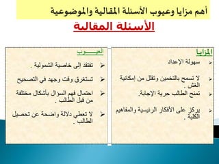 ‫اي‬‫ز‬‫امل‬‫ـ‬‫ـ‬‫ـ‬‫ا‬
‫اإلعداد‬ ‫سهولة‬
‫إمكا‬ ‫من‬ ‫وتقلل‬ ‫بالتخمين‬ ‫تسمح‬ ‫ال‬‫نية‬
‫الغش‬.
‫اإلجابة‬ ‫حرية‬ ‫الطالب‬ ‫تمنح‬.
‫والم‬ ‫الرئيسية‬ ‫األفكار‬ ‫على‬ ‫يركز‬‫فاهيم‬
‫الكلية‬.
‫المقال‬ ‫األسئلة‬‫ية‬
‫العي‬‫ـــــــ‬‫وب‬
‫الشمولية‬ ‫خاصية‬ ‫إلى‬ ‫تفتقد‬.
‫التصحي‬ ‫في‬ ‫وجهد‬ ‫وقت‬ ‫تستغرق‬‫ح‬
‫مختلف‬ ‫بأشكال‬ ‫السؤال‬ ‫فهم‬ ‫احتمال‬‫ة‬
‫الطالب‬ ‫قبل‬ ‫من‬.
‫تحصيل‬ ‫عن‬ ‫واضحة‬ ‫داللة‬ ‫تعطي‬ ‫ال‬
‫الطالب‬.
 