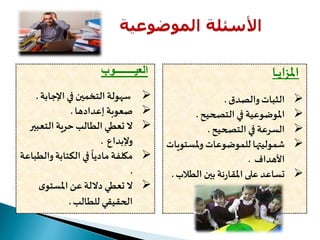 ‫العي‬‫ــــــــ‬‫وب‬
‫اإلجابة‬ ‫في‬ ‫التخمين‬ ‫سهولة‬.
‫إعدادها‬ ‫صعوبة‬.
‫التعب‬ ‫حرية‬‫الطالب‬ ‫تعطي‬ ‫ال‬‫ير‬
‫وإلبداع‬.
‫وال‬‫الكتابة‬ ‫في‬
ً
‫ماديا‬ ‫مكلفة‬‫طباعة‬
.
‫ى‬‫املستو‬ ‫عن‬ ‫داللة‬ ‫تعطي‬ ‫ال‬
‫للطالب‬ ‫الحقيقي‬.
‫املزاي‬‫ـ‬‫ـ‬‫ـ‬‫ا‬
‫والصدق‬‫الثبات‬.
‫التصحيح‬ ‫في‬ ‫املوضوعية‬.
‫التصحيح‬ ‫في‬ ‫السرعة‬.
‫ملست‬‫و‬ ‫للموضوعات‬ ‫شموليتها‬‫ويات‬
‫األهداف‬.
‫الطال‬ ‫بين‬‫نة‬‫ر‬‫املقا‬‫على‬ ‫تساعد‬‫ب‬.
 