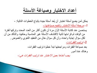 ‫التال‬ ‫الخطوات‬ ‫بإتباع‬ ‫جيدة‬ ‫أسئلة‬ ‫عد‬ُ‫ي‬ ‫أن‬ ‫اختبار‬ ‫أسئلة‬ ‫يضع‬ ‫لمن‬ ‫يمكن‬‫ية‬:-
1-‫صياغتها‬ ‫وتنقيح‬ ‫االختبار‬ ‫أسئلة‬ ‫مرجعة‬:-
‫وترك‬ ‫المحدد‬ ‫العدد‬ ‫من‬ ‫أكثر‬ ‫تكون‬ ‫أن‬ ‫مرة‬ ‫ألول‬ ‫األسئلة‬ ‫كتابة‬ ‫عند‬ ‫يستحسن‬‫لفترة‬ ‫ها‬
‫وال‬ ،‫وحذفها‬ ‫المناسبة‬ ‫غير‬ ‫األسئلة‬ ‫الكتشاف‬ ‫ثانية‬ ‫قراءتها‬ ‫ثم‬ ‫الوقت‬ ‫من‬‫أن‬ ‫من‬ ‫تأكد‬
‫والغموض‬ ‫اللغوي‬ ‫التعقيد‬ ‫من‬ ٍ‫ل‬‫خا‬ ‫سؤال‬ ‫كل‬ ‫وأن‬ ،‫واحدة‬ ‫إجابة‬ ‫سؤال‬ ‫لكل‬.
2-‫الفقرات‬ ‫ترتيب‬:-
،‫الفقرات‬ ‫ترتيب‬ ‫خطوة‬ ‫تبدأ‬ ‫ومراجعتها‬ ‫الفقرات‬ ‫صياغة‬ ‫بعد‬
‫أمور‬ ‫عدة‬ ‫وهناك‬
‫هي‬ ‫الفقرات‬ ‫ترتيب‬ ‫عند‬ ‫االعتبار‬ ‫بعين‬ ‫أخذها‬ ‫يجب‬:-
 