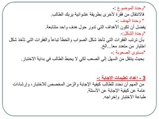 *‫الموضوع‬ ‫وحدة‬:-
‫الطالب‬ ‫يربك‬ ‫عشوائية‬ ‫بطريقة‬ ‫ألخرى‬ ‫فقرة‬ ‫من‬ ‫فاالنتقال‬.
*‫الهدف‬ ‫وحدة‬:-
‫متتابعة‬ ‫واحد‬ ‫هدف‬ ‫حول‬ ‫تدور‬ ‫التي‬ ‫األهداف‬ ‫تكون‬ ‫أن‬ ‫يفضل‬.
*‫الشكل‬ ‫وحدة‬:-
‫ال‬ ‫والفقرات‬ ً‫ا‬‫تباع‬ ‫والخطأ‬ ‫الصواب‬ ‫شكل‬ ‫تأخذ‬ ‫التي‬ ‫الفقرات‬ ‫ترتب‬ ‫بأن‬‫شكل‬ ‫تأخذ‬ ‫تي‬
‫معا‬ ‫متعدد‬ ‫من‬ ‫اختيار‬...‫الخ‬.
*‫الصعوبة‬ ‫مستوى‬:-
‫االخ‬ ‫بداية‬ ‫في‬ ‫الطالب‬ ‫يحبط‬ ‫ال‬ ‫لكي‬ ‫الصعب‬ ‫إلى‬ ‫السهل‬ ‫من‬ ‫ينتقل‬ ‫بحيث‬‫تبار‬.
3-‫اإلجابة‬ ‫تعليمات‬ ‫إعداد‬:-
‫وإرشا‬ ،‫لالختبار‬ ‫المخصص‬ ‫والزمن‬ ‫اإلجابة‬ ‫كيفية‬ ‫للطالب‬ ‫نحدد‬ ‫أن‬ ‫المهم‬ ‫من‬‫دات‬
‫األسئلة‬ ‫عن‬ ‫اإلجابة‬ ‫كيفية‬ ‫عن‬ ‫عامة‬.
‫وإخراجه‬ ‫االختبار‬ ‫طباعة‬.
 