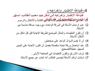 (1‫والرس‬ ‫واألشكال‬ ‫الكتابة‬ ‫في‬ ‫واإلمالئية‬ ‫المطبعية‬ ‫األخطاء‬ ‫تحاشي‬‫وم‬.
(2‫بين‬ ‫مناسبة‬ ‫مسافة‬ ‫وجود‬ ‫مع‬ ،‫الواحدة‬ ‫الورقة‬ ‫في‬ ‫األسئلة‬ ‫ازدحام‬ ‫عدم‬
‫األسئلة‬.
(3‫شكل‬ ‫كل‬ ‫قبل‬ ‫اإلجابة‬ ‫لطريقة‬ ‫الموضح‬ ‫والمثال‬ ‫التعليمات‬ ‫تكون‬ ‫أن‬‫من‬
‫األسئلة‬ ‫أشكال‬.
(4‫صفحتين‬ ‫على‬ ‫الواحد‬ ‫السؤال‬ ‫يقسم‬ ‫ال‬ ‫أن‬.
(5‫الي‬ ‫على‬ ‫اإلجابة‬ ‫تكون‬ ‫أن‬ ‫يفضل‬ ‫منفصلة‬ ‫إجابة‬ ‫ورقة‬ ‫استعمال‬ ‫عند‬‫مين‬
‫عمليةالتصحيح‬ ‫لتسهيل‬.
(6‫األولى‬ ‫الصفحة‬ ‫في‬ ‫التعليمات‬ ‫وتكون‬ ‫األوراق‬ ‫ترتب‬.
(7‫األسئلة‬ ‫جميع‬ ‫عن‬ ‫أجاب‬ ‫أنه‬ ‫الطالب‬ ‫ليضمن‬ ‫األسئلة‬ ‫أرقام‬ ‫تسلسل‬.
 