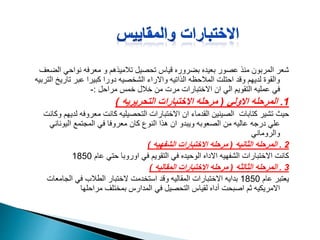 ‫ال‬ ‫نواحي‬ ‫معرفه‬ ‫و‬ ‫تالميذهم‬ ‫تحصيل‬ ‫قياس‬ ‫بضروره‬ ‫بعيده‬ ‫عصور‬ ‫منذ‬ ‫المربون‬ ‫شعر‬‫ضعف‬
‫تاري‬ ‫عبر‬ ‫كبيرا‬ ‫دورا‬ ‫الشخصيه‬ ‫واالراء‬ ‫الذاتيه‬ ‫المالحظه‬ ‫احتلت‬ ‫وقد‬ ‫لديهم‬ ‫والقوة‬‫التربيه‬ ‫خ‬
‫مراحل‬ ‫خمس‬ ‫خالل‬ ‫من‬ ‫مرت‬ ‫االختبارات‬ ‫ان‬ ‫الي‬ ‫التقويم‬ ‫عمليه‬ ‫في‬:-
1.‫االولي‬ ‫المرحله‬(‫التحريريه‬ ‫االختبارات‬ ‫مرحله‬)
‫ل‬ ‫معروفه‬ ‫كانت‬ ‫التحصيليه‬ ‫االختبارات‬ ‫ان‬ ‫القدماء‬ ‫الصينين‬ ‫كتابات‬ ‫تشير‬ ‫حيث‬‫وكانت‬ ‫ديهم‬
‫اليونان‬ ‫المجتمع‬ ‫في‬ ‫معروفا‬ ‫كان‬ ‫النوع‬ ‫هذا‬ ‫ان‬ ‫ويبدو‬ ‫الصعوبه‬ ‫من‬ ‫عاليه‬ ‫درجه‬ ‫علي‬‫ي‬
‫والروماني‬
2.‫الثانيه‬ ‫المرحله‬(‫الشفهيه‬ ‫االختبارات‬ ‫مرحله‬)
‫عام‬ ‫حتي‬ ‫اوروبا‬ ‫في‬ ‫التقويم‬ ‫في‬ ‫الوحيده‬ ‫االداه‬ ‫الشفهيه‬ ‫االختبارات‬ ‫كانت‬1850
3.‫الثالثه‬ ‫المرحله‬(‫المقاليه‬ ‫االختبارات‬ ‫مرحله‬)
‫عام‬ ‫يعتبر‬1850‫الجامع‬ ‫في‬ ‫الطالب‬ ‫الختبار‬ ‫استخدمت‬ ‫وقد‬ ‫المقاليه‬ ‫االختبارات‬ ‫بدايه‬‫ات‬
‫مراحلها‬ ‫بمختلف‬ ‫المدارس‬ ‫في‬ ‫التحصيل‬ ‫لقياس‬ ‫أداه‬ ‫اصبحت‬ ‫ثم‬ ‫االمريكيه‬
 