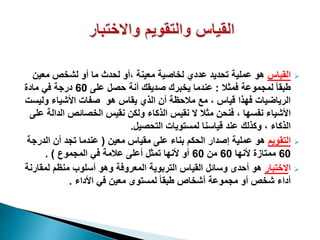 ‫القياس‬‫معين‬ ‫لشخص‬ ‫أو‬ ‫ما‬ ‫لحدث‬ ‫،أو‬ ‫معينة‬ ‫لخاصية‬ ‫عددي‬ ‫تحديد‬ ‫عملية‬ ‫هو‬
‫فمثال‬ ‫لمجموعة‬ ً‫ا‬‫طبق‬:‫على‬ ‫حصل‬ ‫أنة‬ ‫صديقك‬ ‫يخبرك‬ ‫عندما‬60‫مادة‬ ‫في‬ ‫درجة‬
‫ولي‬ ‫األشياء‬ ‫صفات‬ ‫هو‬ ‫يقاس‬ ‫الذي‬ ‫أن‬ ‫مالحظة‬ ‫مع‬ ، ‫قياس‬ ‫فهذا‬ ‫الرياضيات‬‫ست‬
‫ال‬ ‫الخصائص‬ ‫نقيس‬ ‫ولكن‬ ‫الذكاء‬ ‫نقيس‬ ‫ال‬ ‫مثال‬ ‫فنحن‬ ، ‫نفسها‬ ‫األشياء‬‫على‬ ‫دالة‬
‫التحصيل‬ ‫لمستويات‬ ‫قياسنا‬ ‫عند‬ ‫وكذلك‬ ، ‫الذكاء‬.
‫التقويم‬‫معين‬ ‫مقياس‬ ‫على‬ ‫بناء‬ ‫الحكم‬ ‫إصدار‬ ‫عملية‬ ‫هو‬(‫الد‬ ‫أن‬ ‫تجد‬ ‫عندما‬‫رجة‬
60‫ألنها‬ ‫ممتازة‬60‫من‬60‫المجموع‬ ‫في‬ ‫عالمة‬ ‫أعلى‬ ‫تمثل‬ ‫ألنها‬ ‫أو‬. )
‫ا‬‫الختبار‬‫لمق‬ ‫منظم‬ ‫أسلوب‬ ‫وهو‬ ‫المعروفة‬ ‫التربوية‬ ‫القياس‬ ‫وسائل‬ ‫أحدى‬ ‫هو‬‫ارنة‬
‫األداء‬ ‫في‬ ‫معين‬ ‫لمستوى‬ ً‫ا‬‫طبق‬ ‫أشخاص‬ ‫مجموعة‬ ‫أو‬ ‫شخص‬ ‫أداء‬.
 