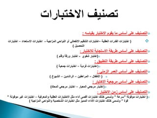 ‫بقياسه‬ ‫االختبار‬ ‫يقوم‬ ‫ما‬ ‫أساس‬ ‫على‬ ‫التصنيف‬:
(‫العقلية‬ ‫القدرات‬ ‫اختبارات‬–‫المزاجية‬ ‫النواحي‬ ‫أو‬ ‫االنفعالي‬ ‫التنظيم‬ ‫اختبارات‬-‫االستعداد‬ ‫اختبارات‬–‫ا‬‫ختبارات‬
‫التحصيل‬)
‫لالختبار‬ ‫االستجابة‬ ‫طريقة‬ ‫أساس‬ ‫على‬ ‫التصنيف‬:
(‫شفوي‬ ‫اختبار‬-‫وقلم‬ ‫ورقة‬ ‫اختبار‬)
‫التطبيق‬ ‫طريقة‬ ‫أساس‬ ‫على‬ ‫التصنيف‬:
(‫فردية‬ ‫اختبارات‬–‫جمعية‬ ‫اختبارات‬)
‫الزمني‬ ‫العمر‬ ‫أساس‬ ‫على‬ ‫التصنيف‬:
(‫األطفال‬–‫المراهقين‬–‫الراشدين‬–‫الشيوخ‬)
‫االختبار‬ ‫مرجعية‬ ‫أساس‬ ‫على‬ ‫التصنيف‬:
(‫المعيار‬ ‫مرجعي‬ ‫اختبار‬–‫المحك‬ ‫مرجعي‬ ‫اختبار‬)
‫االختبار‬ ‫زمن‬ ‫أساس‬ ‫على‬ ‫التصنيف‬:
(‫موقوتة‬ ‫اختبارات‬”‫سرعة‬”‫والمعرفية‬ ‫العقلية‬ ‫االختبارات‬ ‫مثل‬ ‫أداء‬ ‫أقصى‬ ‫اختبارات‬ ‫كذلك‬ ‫وتسمى‬–‫غير‬ ‫اختبارات‬‫موقوتة‬”
‫قوة‬”‫المزاجية‬ ‫والنواحي‬ ‫الشخصية‬ ‫اختبارات‬ ‫مثل‬ ‫المميز‬ ‫األداء‬ ‫اختبارات‬ ‫كذلك‬ ‫وتسمى‬)
 