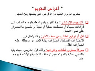 ‫واإلرشاد‬ ‫التوجيه‬:‫بتوجي‬ ‫المعلم‬ ‫يقوم‬ ‫للتقويم‬ ‫نتيجة‬‫إلى‬ ‫الطالب‬ ‫ه‬
‫ب‬ ‫تشجيع‬ ‫أو‬ ‫بيتية‬ ‫أو‬ ‫صفية‬ ‫نشاطات‬ ‫أو‬ ،‫معينة‬ ‫قراءات‬‫االستمرار‬
‫األفضل‬ ‫نحو‬ ‫على‬.
‫آلخر‬ ‫صف‬ ‫من‬ ‫الطالب‬ ‫ترفيع‬ ‫أو‬ ‫نقل‬:‫في‬ ‫يتمثل‬ ‫وهذا‬
‫ع‬ ‫يطلق‬ ‫ما‬ ‫أو‬ ،‫العام‬ ‫نهاية‬ ‫واختبارات‬ ‫الفصلية‬ ‫االختبارات‬‫ليه‬
‫النقل‬ ‫اختبارات‬.
‫وقدراتهم‬ ‫الطالب‬ ‫مستوى‬ ‫معرفة‬:‫حي‬ ،‫التدريس‬ ‫قبل‬ ‫وذلك‬‫يفيد‬ ‫ث‬
‫واألنشط‬ ‫التعليمية‬ ‫األهداف‬ ‫وتصميم‬ ‫بناء‬ ‫عملية‬ ‫في‬ ‫ذلك‬‫بوجه‬ ‫ة‬
‫عام‬.
 