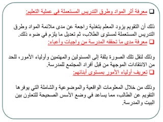 ‫التعليم‬ ‫عملية‬ ‫في‬ ‫المستعملة‬ ‫التدريس‬ ‫وطرق‬ ‫المواد‬ ‫أثر‬ ‫معرفة‬:
‫وطر‬ ‫المواد‬ ‫مالئمة‬ ‫مدى‬ ‫عن‬ ‫راجعة‬ ‫بتغذية‬ ‫المعلم‬ ‫يزود‬ ‫التقويم‬ ‫أن‬ ‫ذلك‬‫ق‬
‫ضو‬ ‫في‬ ‫يلزم‬ ‫ما‬ ‫تعديل‬ ‫ثم‬ ،‫الطالب‬ ‫لمستوى‬ ‫المستعملة‬ ‫التدريس‬‫ذلك‬ ‫ء‬.
‫وأعباء‬ ‫واجبات‬ ‫من‬ ‫المدرسة‬ ‫تحققه‬ ‫ما‬ ‫مدى‬ ‫معرفة‬:
‫ا‬ ‫وأولياء‬ ‫والمهتمين‬ ‫المسئولين‬ ‫إلى‬ ‫بثقة‬ ‫الصورة‬ ‫تلك‬ ‫لنقل‬ ‫وذلك‬‫للحد‬ ،‫ألمور‬
‫للمدرسة‬ ‫المجتمع‬ ‫أفراد‬ ‫قبل‬ ‫من‬ ‫الموجهة‬ ‫االنتقادات‬ ‫من‬.
‫أبنائهم‬ ‫بمستوى‬ ‫األمور‬ ‫أولياء‬ ‫تعريف‬:
‫يوفر‬ ‫التي‬ ‫والشاملة‬ ‫والموضوعية‬ ‫الواقعية‬ ‫المعلومات‬ ‫خالل‬ ‫من‬ ‫وذلك‬‫ها‬
‫للتعاو‬ ‫الصحيحة‬ ‫األسس‬ ‫وضع‬ ‫في‬ ‫يساعد‬ ‫مما‬ ،‫الطالب‬ ‫عن‬ ‫التقويم‬‫بين‬ ‫ن‬
‫والمدرسة‬ ‫البيت‬.
 