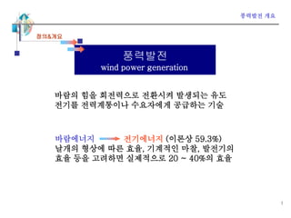 1
풍력발전
wind power generation
바람의 힘을 회전력으로 전환시켜 발생되는 유도
전기를 전력계통이나 수요자에게 공급하는 기술
정의&개요
바람에너지 전기에너지 (이론상 59.3%)
날개의 형상에 따른 효율, 기계적인 마찰, 발전기의
효율 등을 고려하면 실제적으로 20 ~ 40%의 효율
풍력발전 개요
 