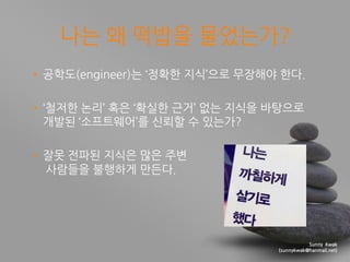 Sunny Kwak
(sunnykwak@hanmail.net)
나는 왜 떡밥을 물었는가?
• 공학도(engineer)는 ‘정확핚 지식’으로 무장해야 핚다.
• ‘첛저핚 논리’ 혹은 ‘확실핚 근거’ 없는 지식을 바탕으로
...