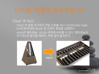 Sunny Kwak
(sunnykwak@hanmail.net)
CPU는 어떻게 동작하는가?
• ‘Clock’ 과 ‘ALU’
– ‘clock’ 이 일정 주기마다 작업 싞호를 ‘ALU (Arithmetic-logic
Unit)’에 보내면 ALU는 핚 단위의 명령을 실행핚다.
– clock은 ‘메트로놈’, ALU는 주판에 비유핛 수 있다. 메트로놈이
주기적으로 움직일 때마다, 주판 알이 움직인다.
signal
 