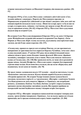 острови знаходяться ближче до Південної Америки, ніж вважалось раніше. [30;
57]
20 вересня 1519 р. п’ять суден Магеллана з екіпажем двісті шістдесят п’ять
чоловік вийшли з аванпорту. Перехід від Магеланового проливу до
Марианських островів був здійснений за три місяці і двадцять днів; весь цей час
екіпажі кораблів відчували муки голоду. «Вони їли сухарі, проте то були вже не
сухарі, а сухарна пиль, змішана з чев’яками, що зжерли сухарі. Від неї сильно
тхнуло крисиною сечею» [26; 62]. 6 березня 1521 р. Магеллен і його супутники
віддали якір на острові Гуам.
Від острова Гуам Магеллан відправився 8 березня 1521 р. на захід і 16 березня
досяг Філіппінських островів (він назвав їх островами Сан-Лорасо). «Хоча
Фернан де Магеллан зберіг голову на плечах, вдумливому спостерігачеві може
здатися, що він її вже давно втратив» [16; 137].
«Силапулапу, правитель прилеглого острівця Мактан, усе ще противиться
наверненню до християнства й не кориться Карлосу-Хумабону, хоча одне з його
селищ спалений ущент. 27 квітня 1521 року після опівночі відданий наказ
зайняти місця в трьох самих більших човнах флотилії. Шістдесят збройних
чоловіків у панцирах і шоломах сіли в човни. Магеллан посилає сіамського
купця до Силапулапу. [16; 138] Що трапилося потім, не може ніхто розповісти
краще свідка, Антоніо Пігафетти: «Магеллан одним з перших був поранений
стрілою вище коліна. Коли вони його оточили, він ще встиг обернутися, щоб
подивитися, чи всі досягли човнів». [26; 70]
На трьох човнах залишилося всього 115 чоловік – людей не вистачало, і судно
«Консепсіон» довелося спалити. Кілька місяців кораблі блукали в пошуках
«Островів пряностей». На острові Тидоре іспанці дешево купили багато
гвоздики, мускатного горіха й т.д. і розділилися: «Вікторія» з капітаном Хуаном
Эль-Кано рушила на захід навколо Африки, а «Тринідад», що потребував
ремонту, залишився. Капітан Эль-Кано, боячись зустрічі з португальцями,
тримався значно південніше звичайних шляхів. Він першим пройшов по
центральній частині Індійського океану і відкрив острів Амстердам.
6 вересня 1522 р. «Вікторія» завершила навколосвітню подорож і повернулася
додому, трохи пізніше повернувся «Тринідад». Але на ньому привезли стільки
пряносщів, що їх продаж компенсував втрату інших кораблів». [9; 204]
 