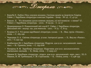 • Кашуба Є. Любов і біль злилися воєдино. Система уроків за творчістю Генріха
Гейне // Зарубіжна література в школах України. - 2009. - № 12. - С. 47-51.
• Бакало Л. "Я з вільними духом новими людьми, усі мої помисли - з ними!" (Г.
Гейне) // Зарубіжна література. - 2010. - N 29/30. - С. 12-17
• Невмержицька О. Романтичний світ поезії Г. Гайне // Зарубіжна література.
Шкільний світ : всеукр. газ. для вчителів. - 2011. - N 12. - С. 8-13
• Куцінко О. Г. Усі уроки зарубіжної літератури. 9 клас. — Х. : Вид. група «Основа»,
2009. — С. 185-199
• Чередник Л. А. Світова література. 9 клас: Авторські уроки. — Х.: Вид-во «Ранок»,
2011.— С.139-145
• Ковбасенко Ю. І. Зарубіжна література: Підручн. для 9 кл. загальноосвіт. навч.
закл. — К.: Грамота, 2009. — С. 193-208
• Назарець В. М. Зарубіжна література: Підручник для 9 кл. загальноосвітніх
навчальних закладів. — К.: Вежа, 2009. — С.1925-217
• Півнюк Н. Зарубіжна література : підруч. для 9 кл. загальноосвіт. навч. закл. / Н. О.
Півнюк, Н. М. Гребницька, Г. М. Строганова. — К. : Освіта, 2009. — С.138-159
 