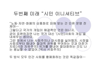 두번째 미래 “시민 이니셔티브”
“노동·자연·화폐의 상품화로 피해 받는 건 인류 문명 전
체야…
그렇다고 국가의 개입이 해결책인 것은 아니지.
굳이 표현하자면 나는 국가 대신 ‘(시민)사회의 개입’을
내세우는 셈이야.
그런 점에서 나는 사회주의나 파시즘을 싫어했지. 시장을
사회로부터 떼내어 절대적 권위를 부여하는 것과 마찬가
지로(시장 자유주의) 국가를 떼내어 절대화하는 것도 나
는 용납할 수 없었어.(국사 사회주의)
두 방식 모두 인간 사회를 황폐화하는 것은 똑같잖아…
 