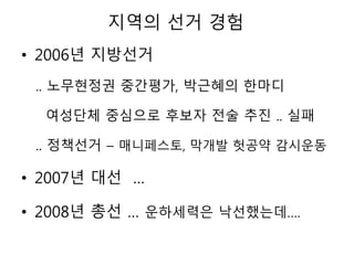 지역의 선거 경험
• 2006년 지방선거
.. 노무현정권 중간평가, 박근혜의 한마디
여성단체 중심으로 후보자 전술 추진 .. 실패
.. 정책선거 – 매니페스토, 막개발 헛공약 감시운동
• 2007년 대선 …
• 2008년 총선 … 운하세력은 낙선했는데….
 