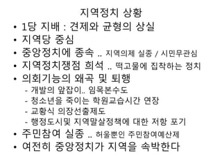 지역정치 상황
• 1당 지배 : 견제와 균형의 상실
• 지역당 중심
• 중앙정치에 종속 .. 지역의제 실종 / 시민무관심
• 지역정치쟁점 희석 .. 떡고물에 집착하는 정치
• 의회기능의 왜곡 및 퇴행
- 개발의 앞잡이.. 임목본수도
- 청소년을 죽이는 학원교습시간 연장
- 교황식 의장선출제도
- 행정도시및 지역말살정책에 대한 저항 포기
• 주민참여 실종 .. 허울뿐인 주민참여예산제
• 여전히 중앙정치가 지역을 속박한다
 