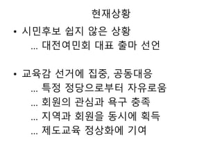 현재상황
• 시민후보 쉽지 않은 상황
… 대전여민회 대표 출마 선언
• 교육감 선거에 집중, 공동대응
… 특정 정당으로부터 자유로움
… 회원의 관심과 욕구 충족
… 지역과 회원을 동시에 획득
… 제도교육 정상화에 기여
 