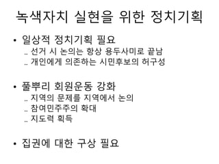 녹색자치 실현을 위한 정치기획
• 일상적 정치기획 필요
.. 선거 시 논의는 항상 용두사미로 끝남
.. 개인에게 의존하는 시민후보의 허구성
• 풀뿌리 회원운동 강화
.. 지역의 문제를 지역에서 논의
.. 참여민주주의 확대
.. 지도력 획득
• 집권에 대한 구상 필요
 