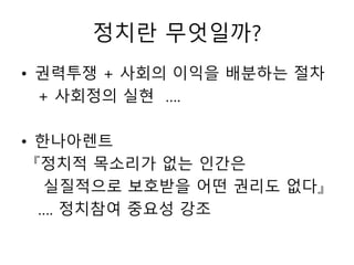 정치란 무엇일까?
• 권력투쟁 + 사회의 이익을 배분하는 절차
+ 사회정의 실현 ….
• 한나아렌트
『정치적 목소리가 없는 인간은
실질적으로 보호받을 어떤 권리도 없다』
…. 정치참여 중요성 강조
 