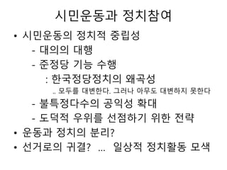 시민운동과 정치참여
• 시민운동의 정치적 중립성
- 대의의 대행
- 준정당 기능 수행
: 한국정당정치의 왜곡성
.. 모두를 대변한다. 그러나 아무도 대변하지 못한다
- 불특정다수의 공익성 확대
- 도덕적 우위를 선점하기 위한 전략
• 운동과 정치의 분리?
• 선거로의 귀결? … 일상적 정치활동 모색
 