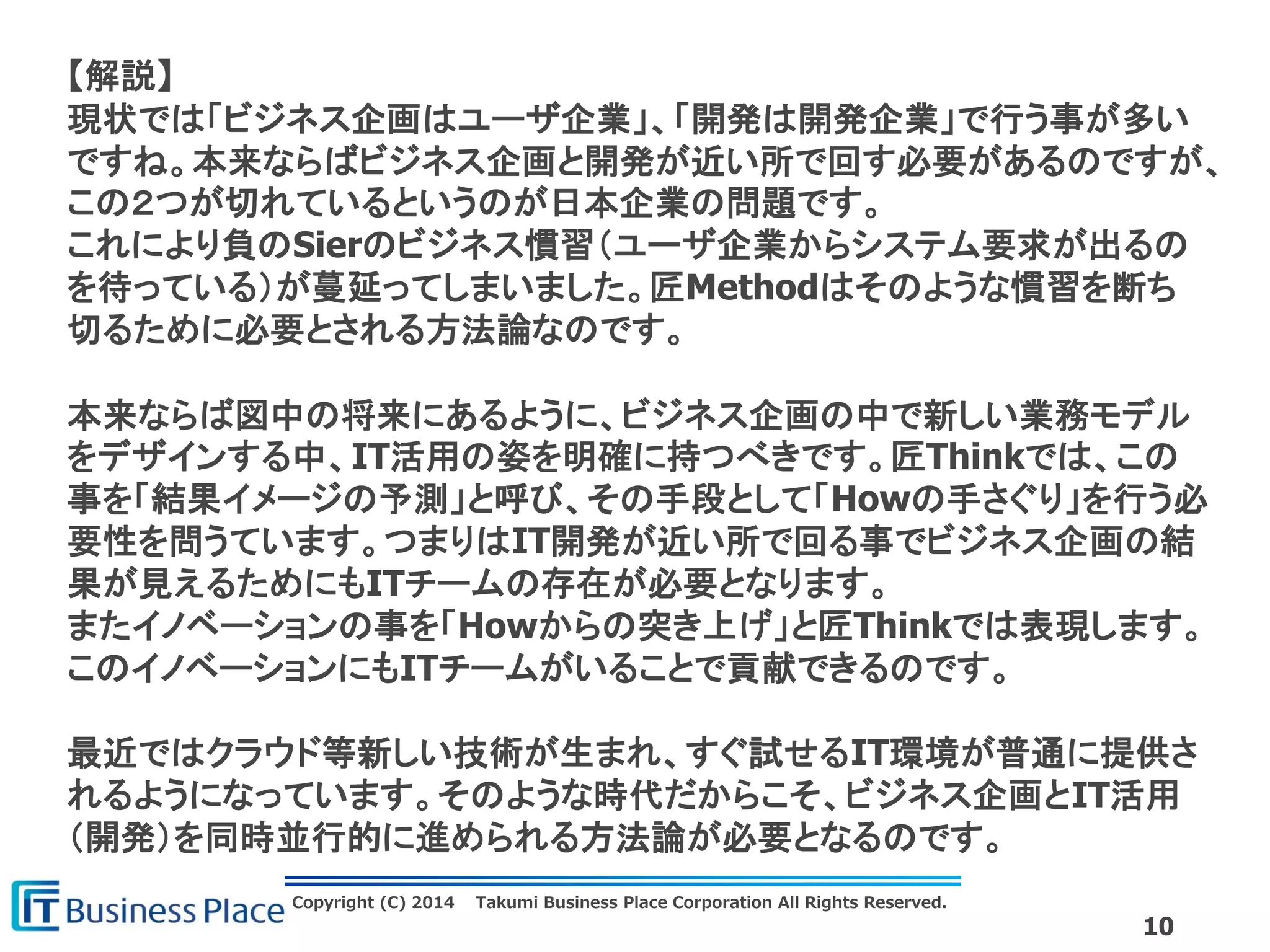 Copyright (C) 2014 Takumi Business Place Corporation All Rights Reserved.
10
【解説】
現状では「ビジネス企画はユーザ企業」、「開発は開発企業」で行う事が多い
ですね。本来ならばビジネス企画と開発が近い所で回す必要があるのですが、
この２つが切れているというのが日本企業の問題です。
これにより負のSierのビジネス慣習（ユーザ企業からシステム要求が出るの
を待っている）が蔓延ってしまいました。匠Methodはそのような慣習を断ち
切るために必要とされる方法論なのです。
本来ならば図中の将来にあるように、ビジネス企画の中で新しい業務モデル
をデザインする中、IT活用の姿を明確に持つべきです。匠Thinkでは、この
事を「結果イメージの予測」と呼び、その手段として「Howの手さぐり」を行う必
要性を問うています。つまりはIT開発が近い所で回る事でビジネス企画の結
果が見えるためにもITチームの存在が必要となります。
またイノベーションの事を「Howからの突き上げ」と匠Thinkでは表現します。
このイノベーションにもITチームがいることで貢献できるのです。
最近ではクラウド等新しい技術が生まれ、すぐ試せるIT環境が普通に提供さ
れるようになっています。そのような時代だからこそ、ビジネス企画とIT活用
（開発）を同時並行的に進められる方法論が必要となるのです。
 