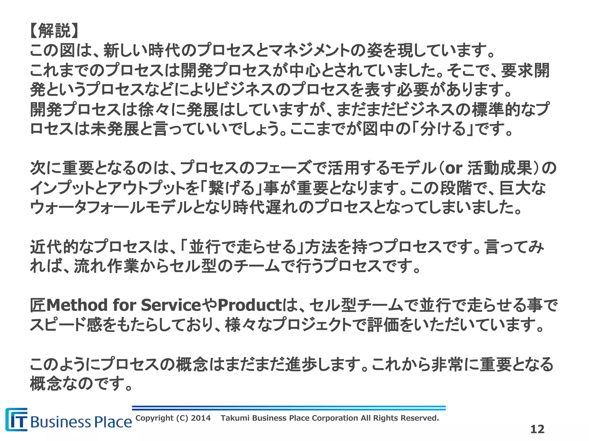 Copyright (C) 2014 Takumi Business Place Corporation All Rights Reserved.
12
【解説】
この図は、新しい時代のプロセスとマネジメントの姿を現しています。
これまでのプロセスは開発プロセスが中心とされていました。そこで、要求開
発というプロセスなどによりビジネスのプロセスを表す必要があります。
開発プロセスは徐々に発展はしていますが、まだまだビジネスの標準的なプ
ロセスは未発展と言っていいでしょう。ここまでが図中の「分ける」です。
次に重要となるのは、プロセスのフェーズで活用するモデル（or 活動成果）の
インプットとアウトプットを「繋げる」事が重要となります。この段階で、巨大な
ウォータフォールモデルとなり時代遅れのプロセスとなってしまいました。
近代的なプロセスは、「並行で走らせる」方法を持つプロセスです。言ってみ
れば、流れ作業からセル型のチームで行うプロセスです。
匠Method for ServiceやProductは、セル型チームで並行で走らせる事で
スピード感をもたらしており、様々なプロジェクトで評価をいただいています。
このようにプロセスの概念はまだまだ進歩します。これから非常に重要となる
概念なのです。
 