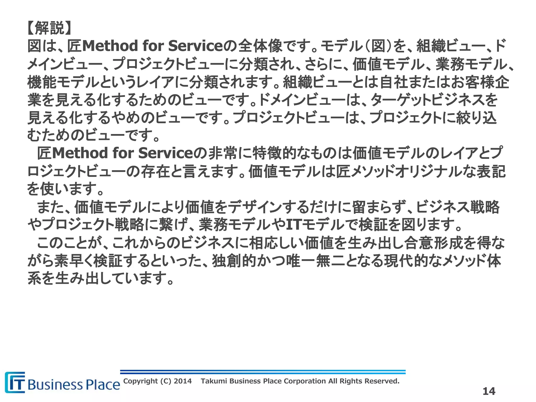 Copyright (C) 2014 Takumi Business Place Corporation All Rights Reserved.
14
【解説】
図は、匠Method for Serviceの全体像です。モデル（図）を、組織ビュー、ド
メインビュー、プロジェクトビューに分類され、さらに、価値モデル、業務モデル、
機能モデルというレイアに分類されます。組織ビューとは自社またはお客様企
業を見える化するためのビューです。ドメインビューは、ターゲットビジネスを
見える化するやめのビューです。プロジェクトビューは、プロジェクトに絞り込
むためのビューです。
匠Method for Serviceの非常に特徴的なものは価値モデルのレイアとプ
ロジェクトビューの存在と言えます。価値モデルは匠メソッドオリジナルな表記
を使います。
また、価値モデルにより価値をデザインするだけに留まらず、ビジネス戦略
やプロジェクト戦略に繋げ、業務モデルやITモデルで検証を図ります。
このことが、これからのビジネスに相応しい価値を生み出し合意形成を得な
がら素早く検証するといった、独創的かつ唯一無二となる現代的なメソッド体
系を生み出しています。
 